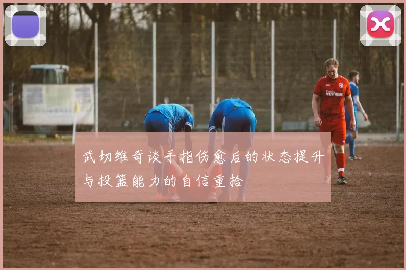 武切维奇谈手指伤愈后的状态提升与投篮能力的自信重拾