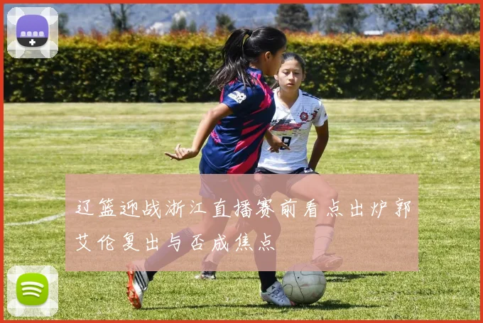 辽篮迎战浙江直播赛前看点出炉郭艾伦复出与否成焦点