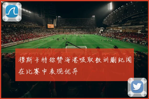 穆斯卡特称赞海港吸取教训蒯纪闻在比赛中表现优异