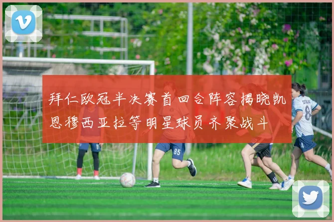 拜仁欧冠半决赛首回合阵容揭晓凯恩穆西亚拉等明星球员齐聚战斗