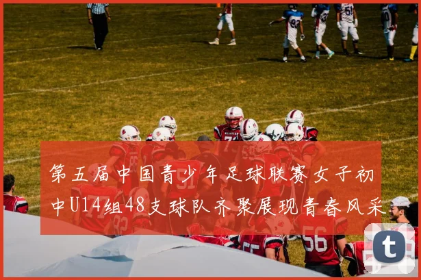 第五届中国青少年足球联赛女子初中U14组48支球队齐聚展现青春风采