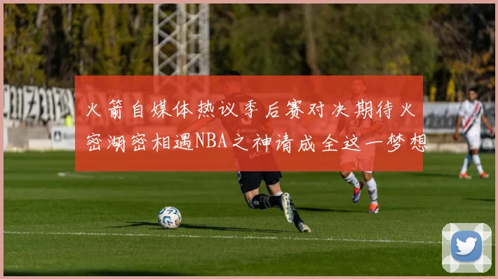 火箭自媒体热议季后赛对决期待火密湖密相遇NBA之神请成全这一梦想