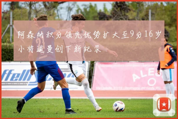 阿森纳积分领先优势扩大至9分16岁小将道曼创下新纪录