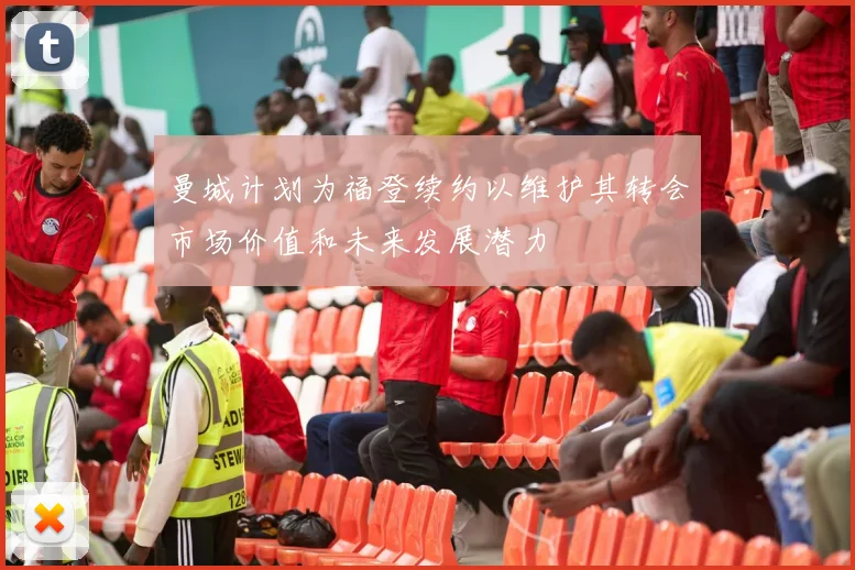 曼城计划为福登续约以维护其转会市场价值和未来发展潜力