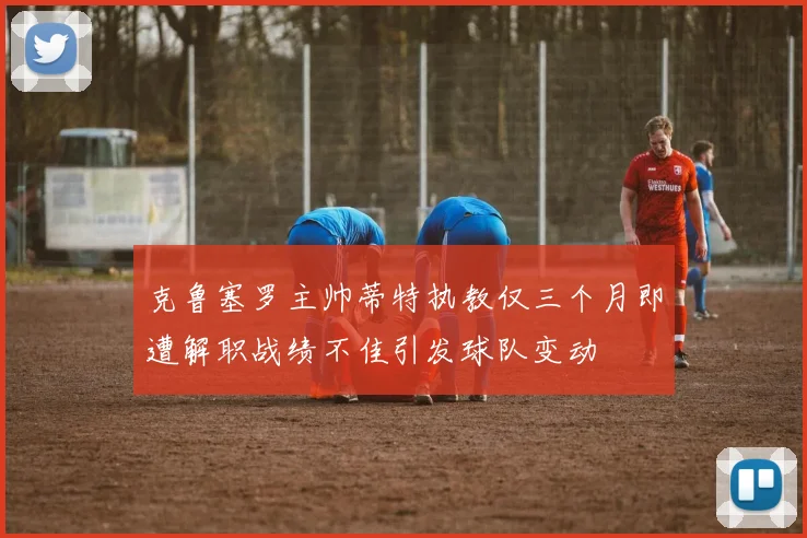 克鲁塞罗主帅蒂特执教仅三个月即遭解职战绩不佳引发球队变动