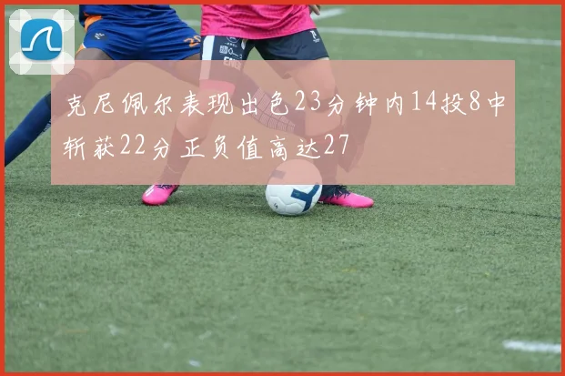 克尼佩尔表现出色23分钟内14投8中斩获22分正负值高达27